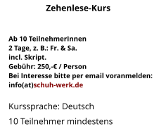 Ab 10 TeilnehmerInnen2 Tage, z. B.: Fr. & Sa.incl. Skript.Gebühr: 250,-€ / PersonBei Interesse bitte per email voranmelden:info(at)schuh-werk.de Kurssprache: Deutsch 10 Teilnehmer mindestens Zehenlese-Kurs